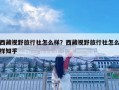 西藏視野旅行社怎么樣？西藏視野旅行社怎么樣知乎