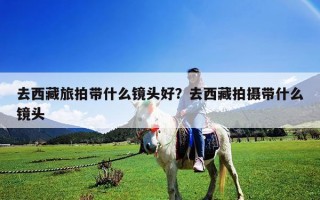 去西藏旅拍帶什么鏡頭好？去西藏拍攝帶什么鏡頭