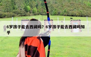 6歲孩子能去西藏嗎？6歲孩子能去西藏嗎知乎