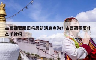 去西藏要跟團嗎最新消息查詢？去西藏需要什么手續(xù)嗎