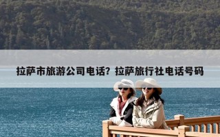 拉薩市旅游公司電話？拉薩旅行社電話號碼