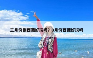 三月份到西藏好玩嗎？3月份西藏好玩嗎