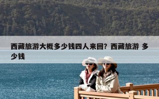 西藏旅游大概多少錢四人來回？西藏旅游 多少錢