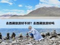 去西藏旅游好不好？去西藏旅游好嗎