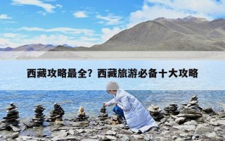 西藏攻略最全？西藏旅游必備十大攻略