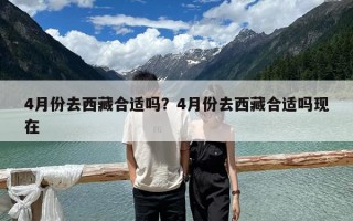 4月份去西藏合適嗎？4月份去西藏合適嗎現(xiàn)在