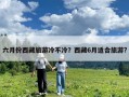 六月份西藏旅游冷不冷？西藏6月適合旅游?