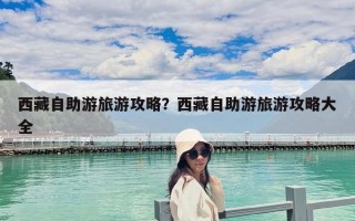 西藏自助游旅游攻略？西藏自助游旅游攻略大全