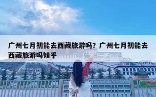 廣州七月初能去西藏旅游嗎？廣州七月初能去西藏旅游嗎知乎