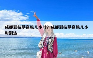 成都到拉薩高鐵幾小時？成都到拉薩高鐵幾小時到達(dá)